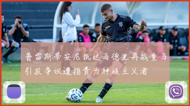 普雷斯蒂安尼抵达马德里再战皇马引发争议遭指责为种族主义者