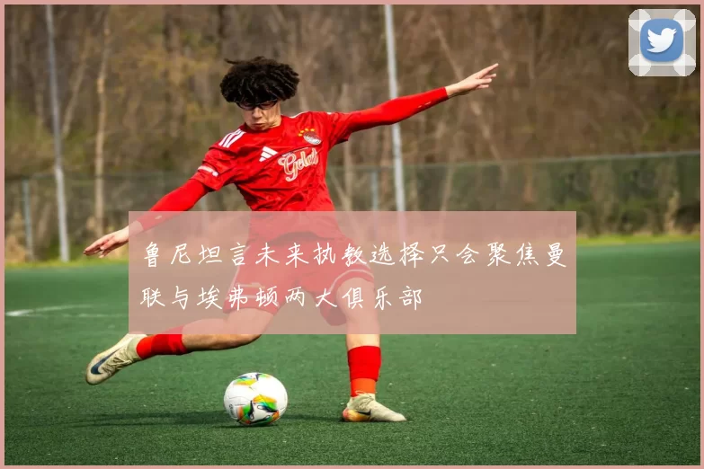 鲁尼坦言未来执教选择只会聚焦曼联与埃弗顿两大俱乐部