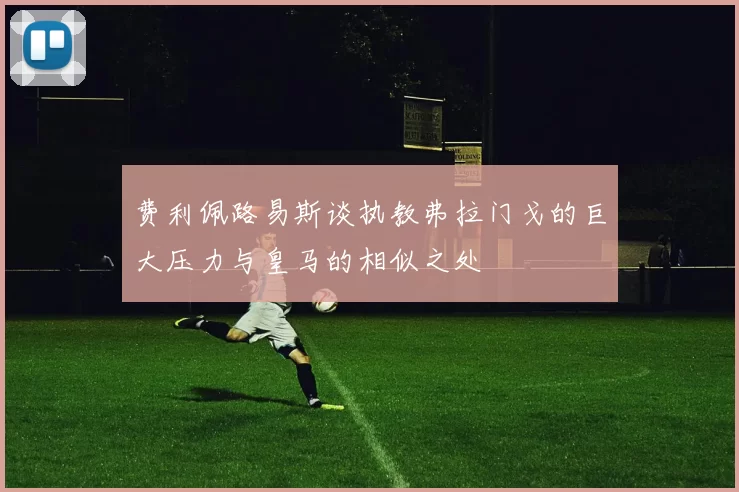 费利佩路易斯谈执教弗拉门戈的巨大压力与皇马的相似之处