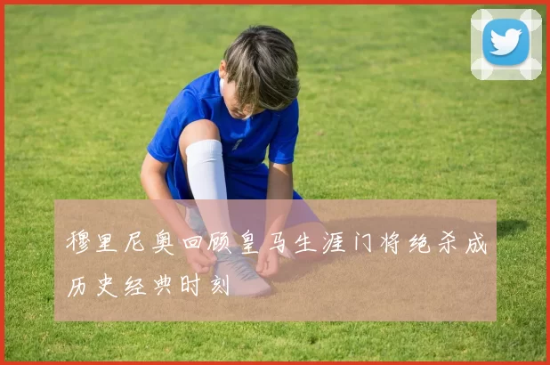 穆里尼奥回顾皇马生涯门将绝杀成历史经典时刻