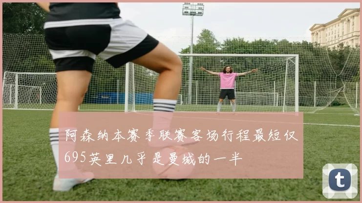 阿森纳本赛季联赛客场行程最短仅695英里几乎是曼城的一半