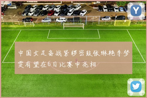 中国女足备战紧锣密鼓张琳艳李梦雯有望在6日比赛中亮相