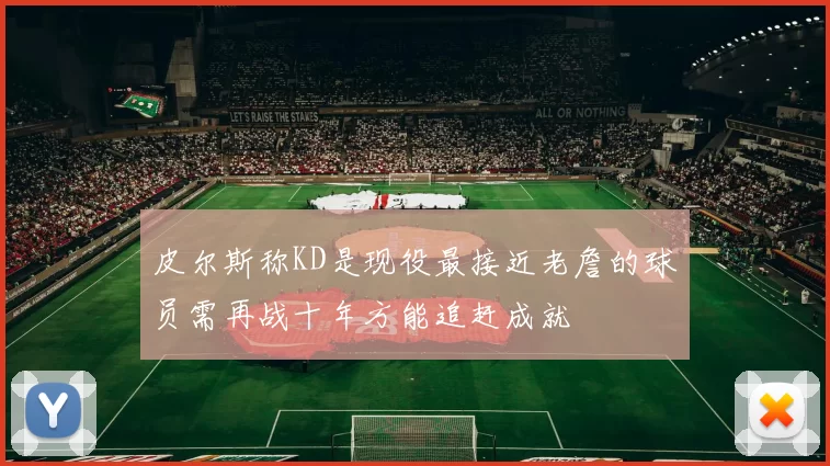 皮尔斯称KD是现役最接近老詹的球员需再战十年方能追赶成就