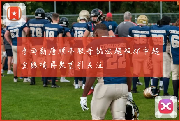 李海新唐顺齐联手执法超级杯中超金银哨再聚首引关注