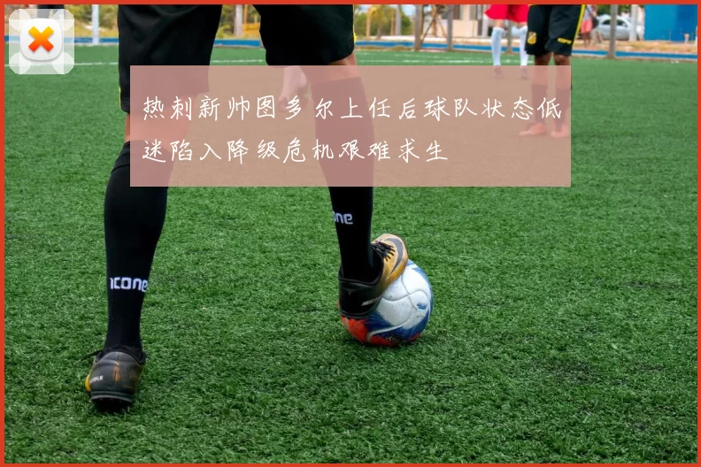 热刺新帅图多尔上任后球队状态低迷陷入降级危机艰难求生