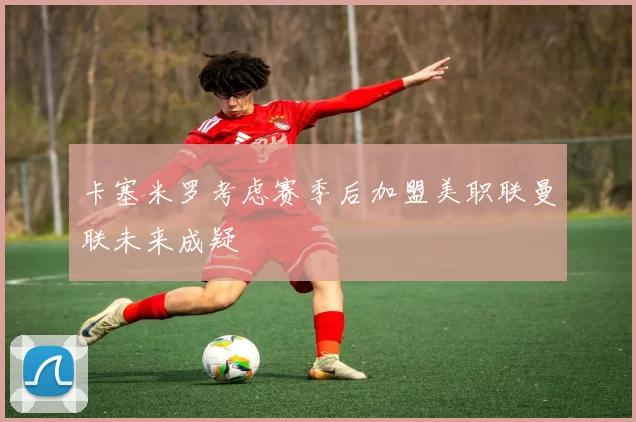 卡塞米罗考虑赛季后加盟美职联曼联未来成疑