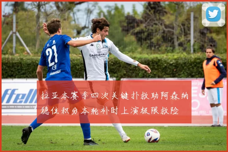 拉亚本赛季四次关键扑救助阿森纳稳住积分本轮补时上演极限救险