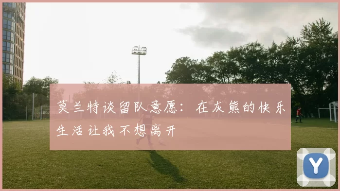 莫兰特谈留队意愿：在灰熊的快乐生活让我不想离开