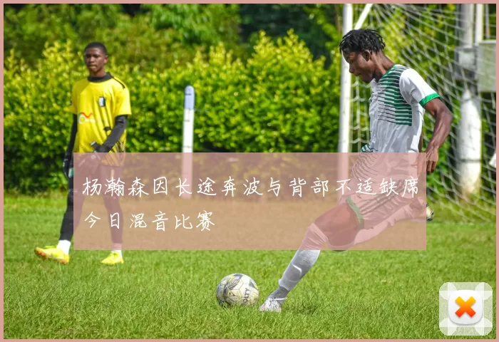 杨瀚森因长途奔波与背部不适缺席今日混音比赛