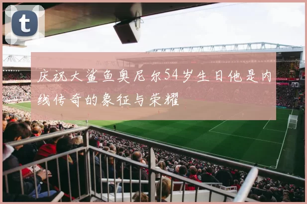 庆祝大鲨鱼奥尼尔54岁生日他是内线传奇的象征与荣耀