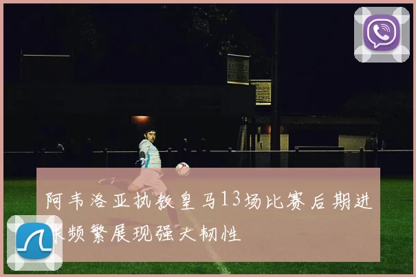 阿韦洛亚执教皇马13场比赛后期进球频繁展现强大韧性