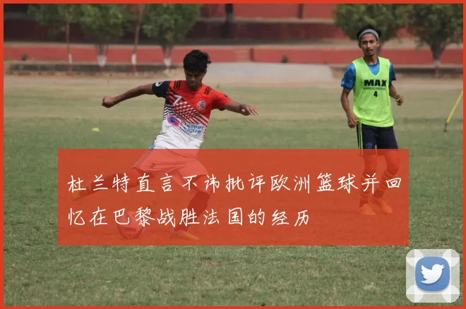 杜兰特直言不讳批评欧洲篮球并回忆在巴黎战胜法国的经历