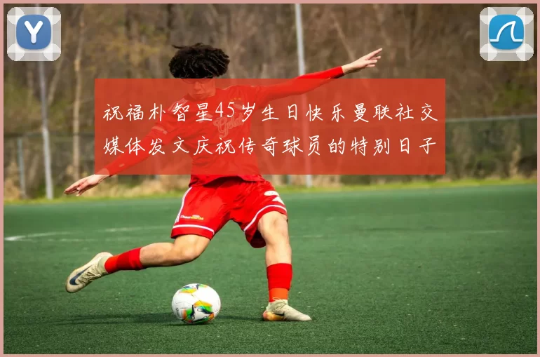 祝福朴智星45岁生日快乐曼联社交媒体发文庆祝传奇球员的特别日子