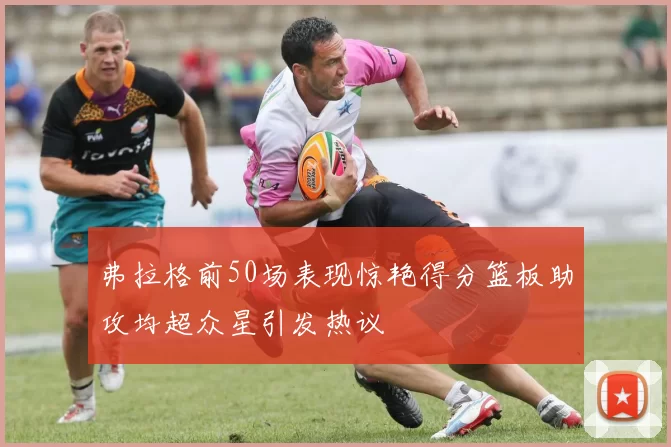 弗拉格前50场表现惊艳得分篮板助攻均超众星引发热议