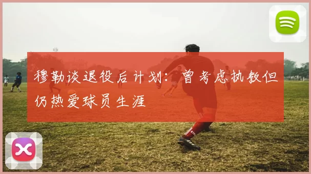 穆勒谈退役后计划：曾考虑执教但仍热爱球员生涯