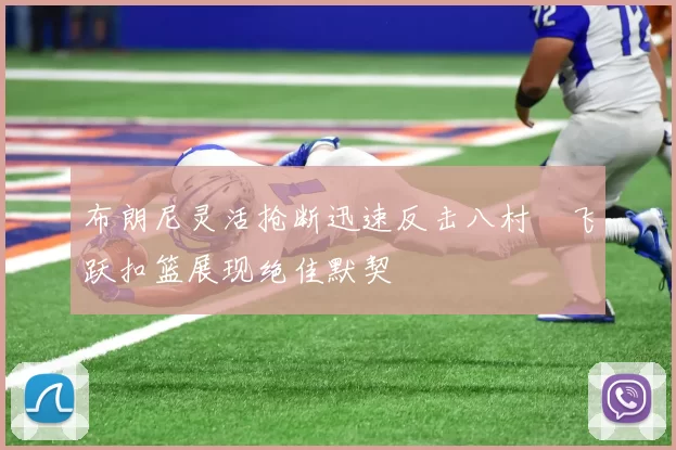 布朗尼灵活抢断迅速反击八村塁飞跃扣篮展现绝佳默契
