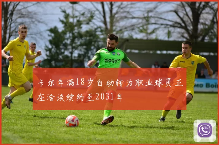 卡尔年满18岁自动转为职业球员正在洽谈续约至2031年