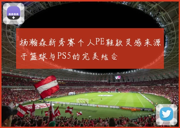 杨瀚森新秀赛个人PE鞋款灵感来源于篮球与PS5的完美结合
