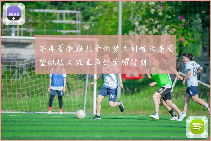 字母哥激励儿子们努力训练未来有望挑战文班亚马的荣耀时刻