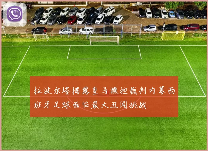 拉波尔塔揭露皇马操控裁判内幕西班牙足球面临最大丑闻挑战