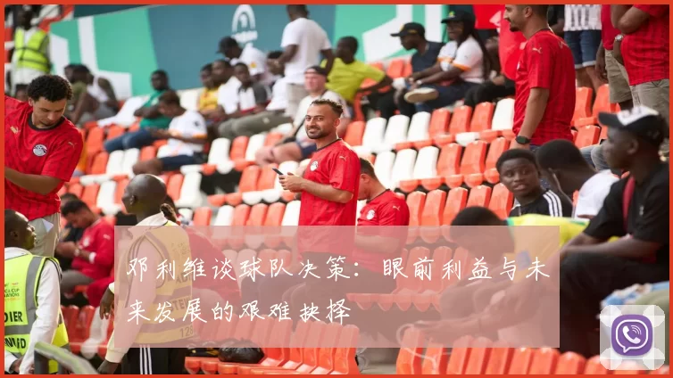 邓利维谈球队决策：眼前利益与未来发展的艰难抉择