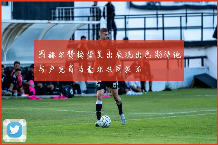 图赫尔赞梅努复出表现出色期待他与卢克肖马奎尔共同发光