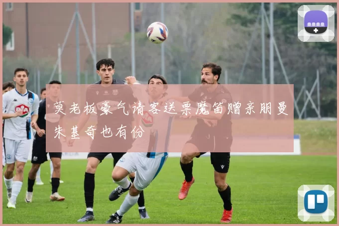 莫老板豪气请客送票魔笛赠亲朋曼朱基奇也有份