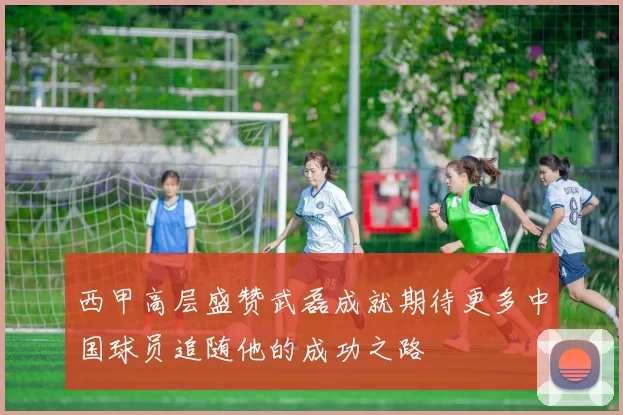 西甲高层盛赞武磊成就期待更多中国球员追随他的成功之路