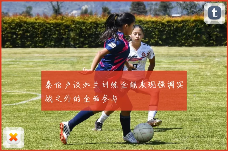 泰伦卢谈加兰训练全能表现强调实战之外的全面参与