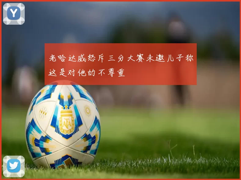 老哈达威怒斥三分大赛未邀儿子称这是对他的不尊重