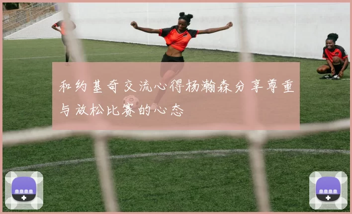 和约基奇交流心得杨瀚森分享尊重与放松比赛的心态