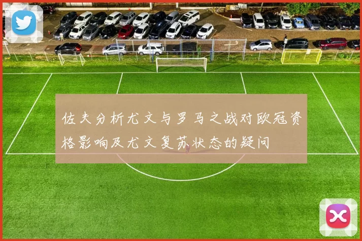 佐夫分析尤文与罗马之战对欧冠资格影响及尤文复苏状态的疑问