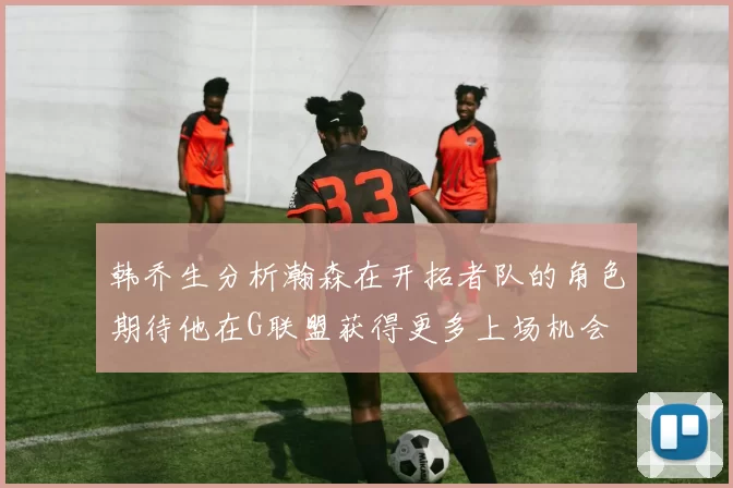 韩乔生分析瀚森在开拓者队的角色期待他在G联盟获得更多上场机会