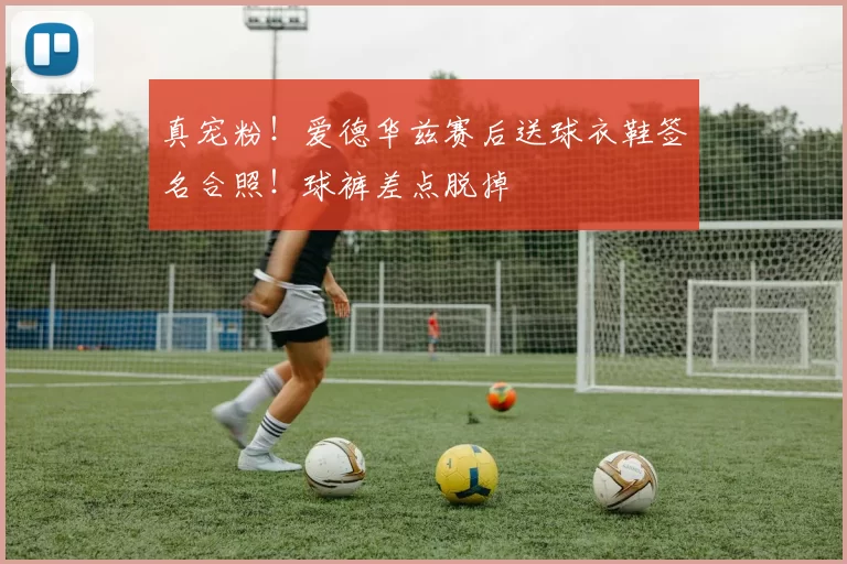 真宠粉！爱德华兹赛后送球衣鞋签名合照！球裤差点脱掉
