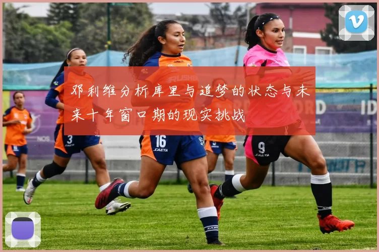 邓利维分析库里与追梦的状态与未来十年窗口期的现实挑战