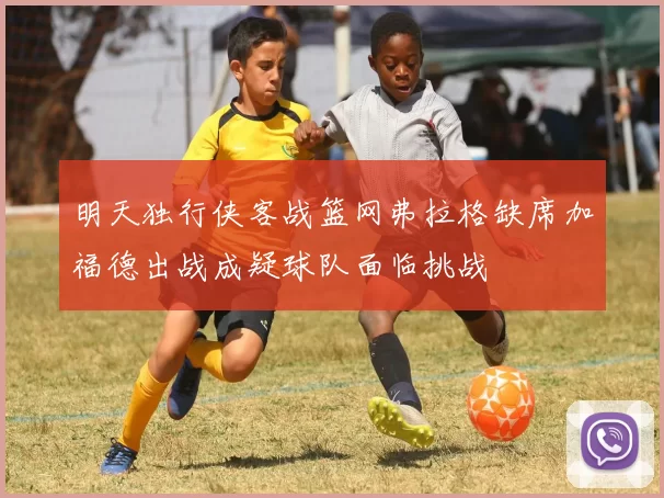 明天独行侠客战篮网弗拉格缺席加福德出战成疑球队面临挑战