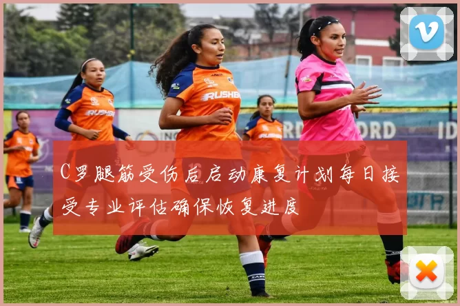 C罗腿筋受伤后启动康复计划每日接受专业评估确保恢复进度