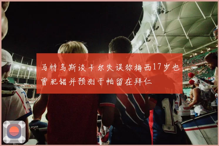 马特乌斯谈卡尔失误称梅西17岁也曾犯错并预测于帕留在拜仁