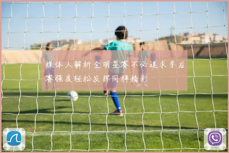 媒体人解析全明星赛不必追求季后赛强度轻松发挥同样精彩