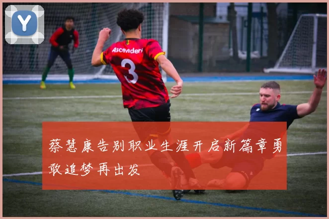 蔡慧康告别职业生涯开启新篇章勇敢追梦再出发