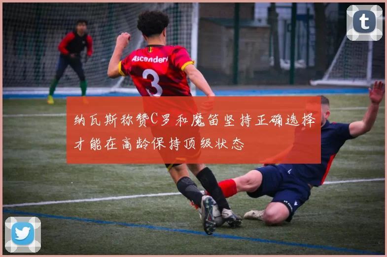纳瓦斯称赞C罗和魔笛坚持正确选择才能在高龄保持顶级状态