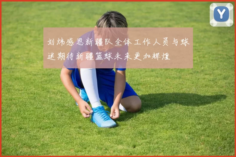 刘炜感恩新疆队全体工作人员与球迷期待新疆篮球未来更加辉煌